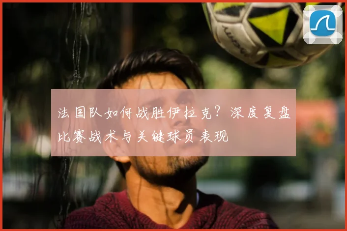 法国队如何战胜伊拉克？深度复盘比赛战术与关键球员表现