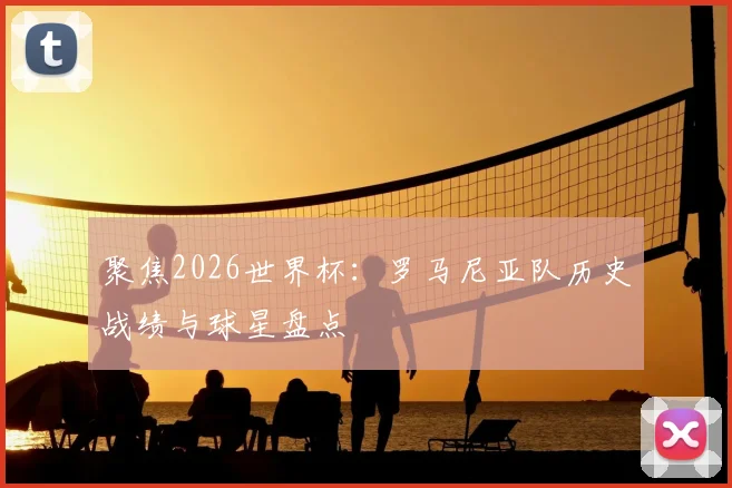 聚焦2026世界杯：罗马尼亚队历史战绩与球星盘点