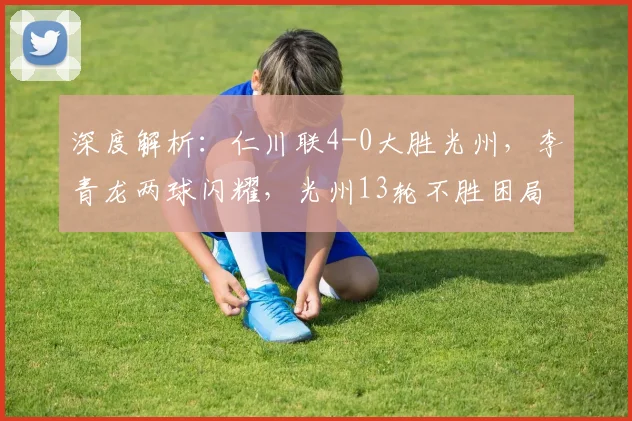 深度解析：仁川联4-0大胜光州，李青龙两球闪耀，光州13轮不胜困局何解？
