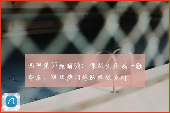 西甲第37轮前瞻:保级生死战一触即发,降级热门球队终极分析
