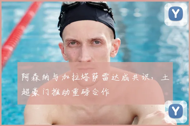 阿森纳与加拉塔萨雷达成共识，土超豪门推动重磅合作
