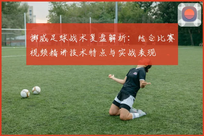 挪威足球战术复盘解析:结合比赛视频精讲技术特点与实战表现