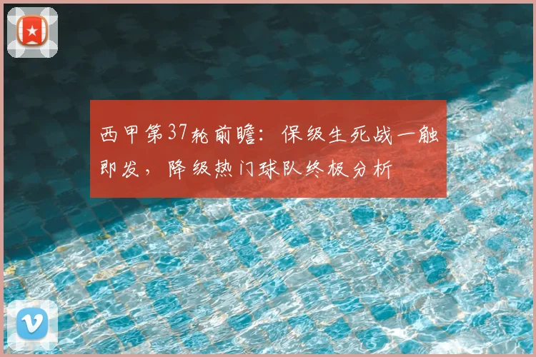 西甲第37轮前瞻：保级生死战一触即发，降级热门球队终极分析