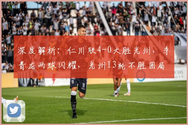 深度解析：仁川联4-0大胜光州，李青龙两球闪耀，光州13轮不胜困局何解？