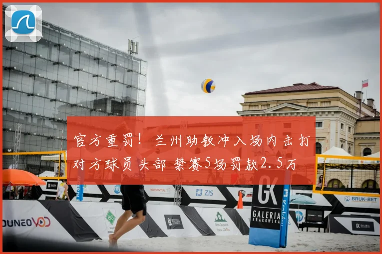 官方重罚!兰州助教冲入场内击打对方球员头部 禁赛5场罚款2.5万