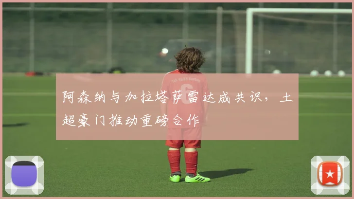 阿森纳与加拉塔萨雷达成共识,土超豪门推动重磅合作